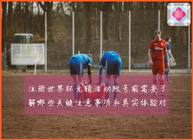 注册世界杯竞猜活动账号前需要了解哪些关键注意事项和真实体验对比