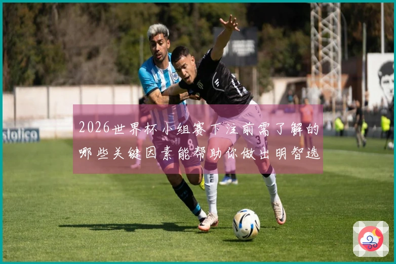 2026世界杯小组赛下注前需了解的哪些关键因素能帮助你做出明智选择
